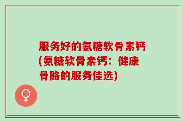 服务好的氨糖软骨素钙(氨糖软骨素钙：健康骨骼的服务佳选)