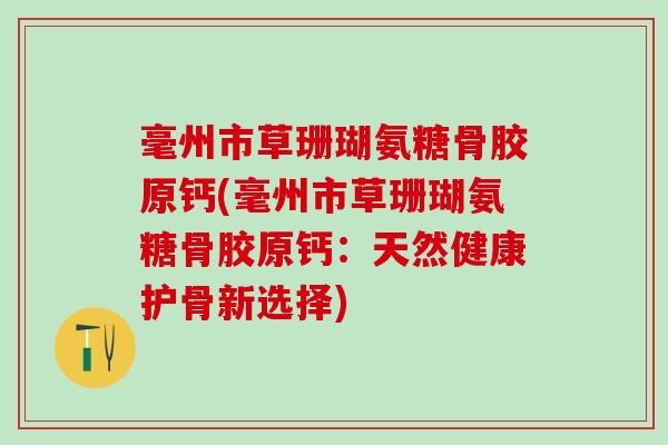 毫州市草珊瑚氨糖骨胶原钙(毫州市草珊瑚氨糖骨胶原钙:天然健康护骨新选择) 毫州市草珊瑚氨糖骨胶原钙(毫州市草珊瑚氨糖骨胶原钙:天然健康护骨新选择)