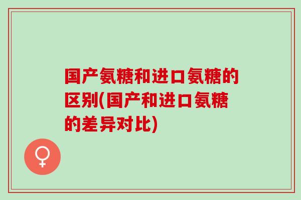 国产氨糖和进口氨糖的区别(国产和进口氨糖的差异对比)