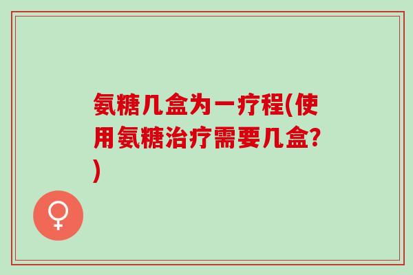 氨糖几盒为一疗程(使用氨糖治疗需要几盒？)