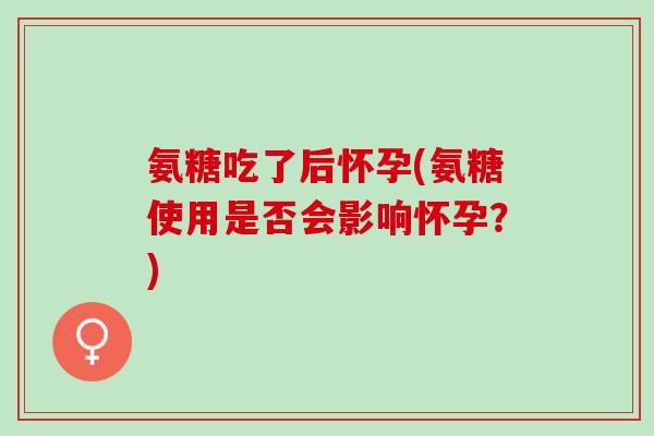 氨糖吃了后怀孕(氨糖使用是否会影响怀孕？)