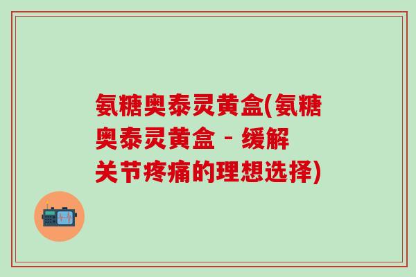 氨糖奥泰灵黄盒(氨糖奥泰灵黄盒 - 缓解关节疼痛的理想选择)