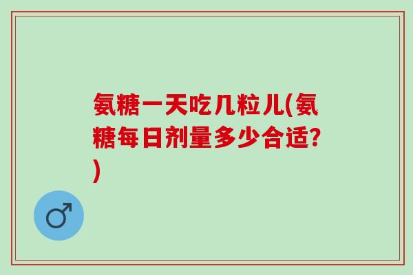 氨糖一天吃几粒儿(氨糖每日剂量多少合适？)