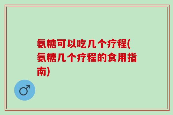 氨糖可以吃几个疗程(氨糖几个疗程的食用指南)