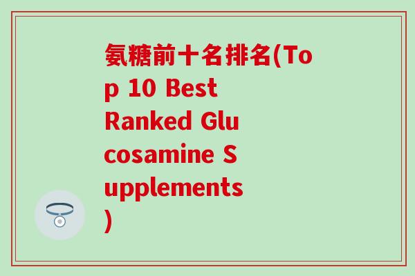 氨糖前十名排名(Top 10 Best Ranked Glucosamine Supplements)