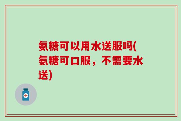 氨糖可以用水送服吗(氨糖可口服,不需要水送) 氨糖可以用水送服吗(氨糖可口服,不需要水送)