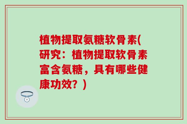 植物提取氨糖软骨素(研究：植物提取软骨素富含氨糖，具有哪些健康功效？)