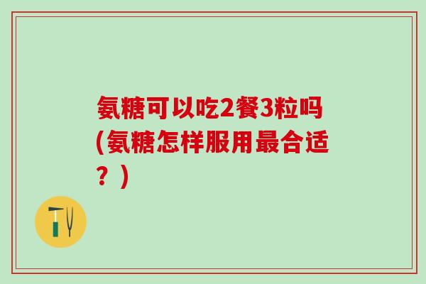 氨糖可以吃2餐3粒吗(氨糖怎样服用合适?) 氨糖可以吃2餐3粒吗(氨糖怎样服用合适?)