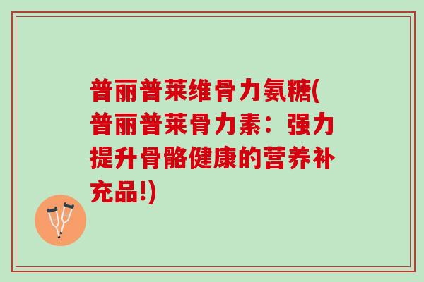 普丽普莱维骨力氨糖(普丽普莱骨力素:强力提升骨骼健康的营养补充品!) 普丽普莱维骨力氨糖(普丽普莱骨力素:强力提升骨骼健康的营养补充品!)