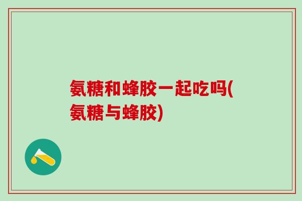 氨糖和蜂胶一起吃吗(氨糖与蜂胶)