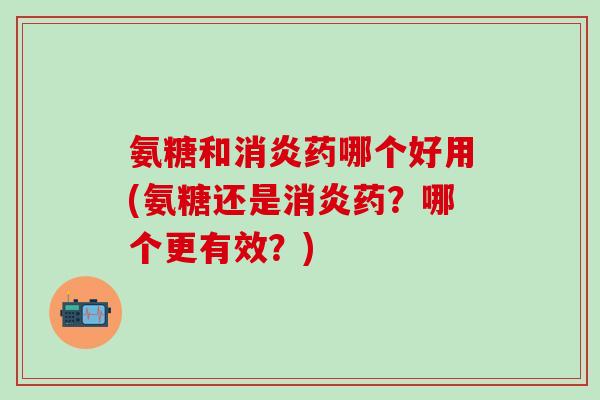 氨糖和消炎药哪个好用(氨糖还是消炎药？哪个更有效？)
