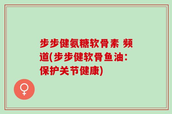 步步健氨糖软骨素 频道(步步健软骨鱼油：保护关节健康)