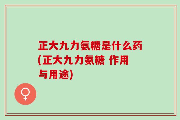 正大九力氨糖是什么药(正大九力氨糖 作用与用途)