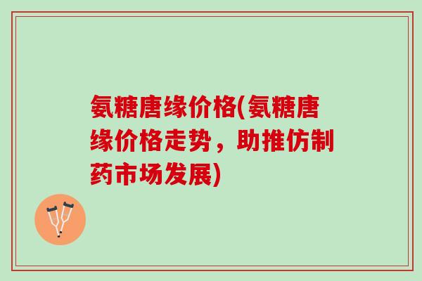 氨糖唐缘价格(氨糖唐缘价格走势，助推仿制药市场发展)
