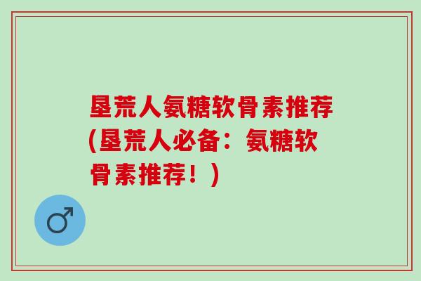 垦荒人氨糖软骨素推荐(垦荒人必备：氨糖软骨素推荐！)