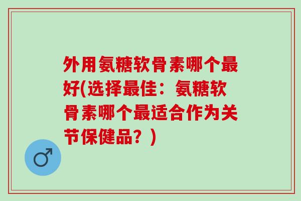 外用氨糖软骨素哪个最好(选择最佳：氨糖软骨素哪个最适合作为关节保健品？)