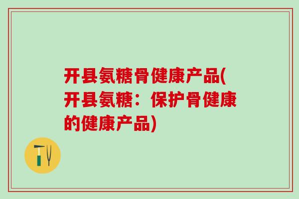 开县氨糖骨健康产品(开县氨糖:保护骨健康的健康产品) 开县氨糖骨健康产品(开县氨糖:保护骨健康的健康产品)