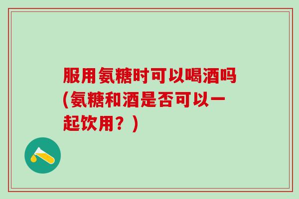 服用氨糖时可以喝酒吗(氨糖和酒是否可以一起饮用？)