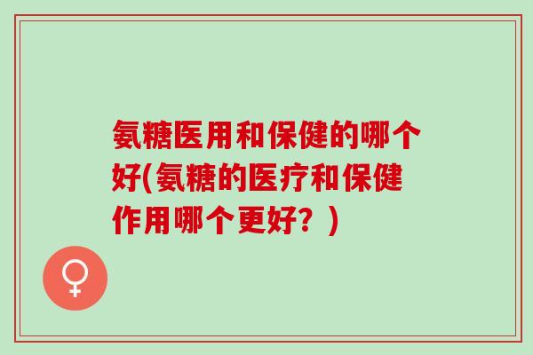 氨糖医用和保健的哪个好(氨糖的医疗和保健作用哪个更好？)