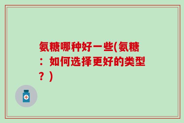 氨糖哪种好一些(氨糖：如何选择更好的类型？)