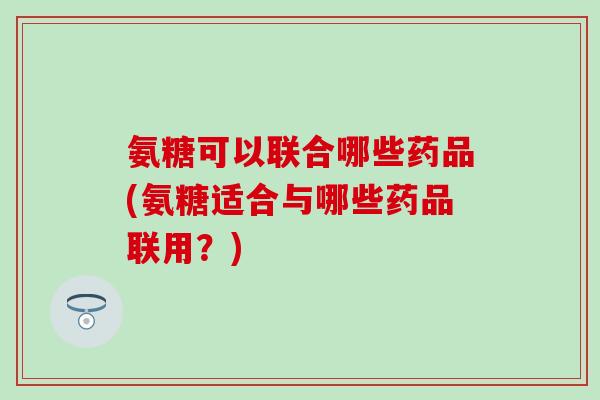 氨糖可以联合哪些药品(氨糖适合与哪些药品联用？)