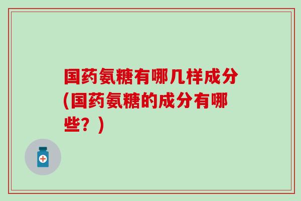 国药氨糖有哪几样成分(国药氨糖的成分有哪些?) 国药氨糖有哪几样成分(国药氨糖的成分有哪些?)