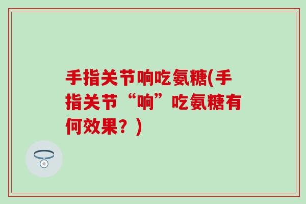 手指关节响吃氨糖(手指关节“响”吃氨糖有何效果？)
