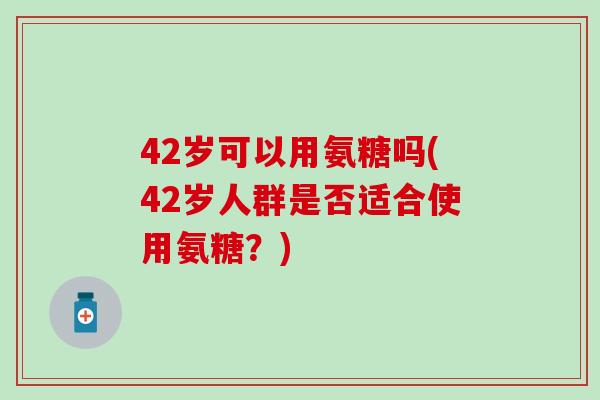 42岁可以用氨糖吗(42岁人群是否适合使用氨糖？)