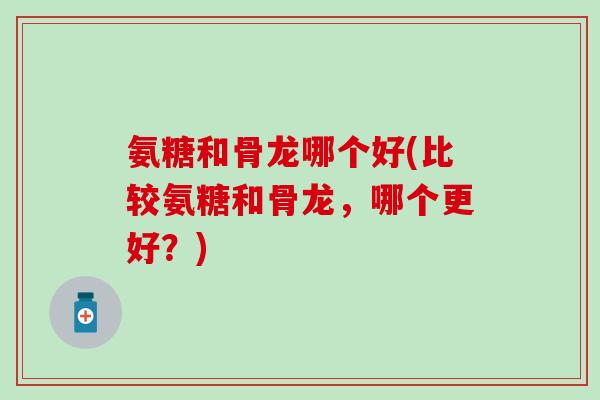 氨糖和骨龙哪个好(比较氨糖和骨龙，哪个更好？)