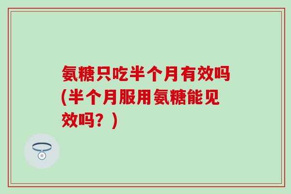 氨糖只吃半个月有效吗(半个月服用氨糖能见效吗？)