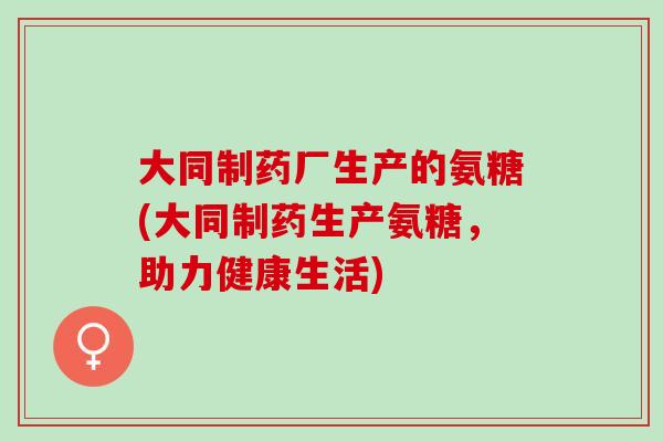 大同制药厂生产的氨糖(大同制药生产氨糖，助力健康生活)