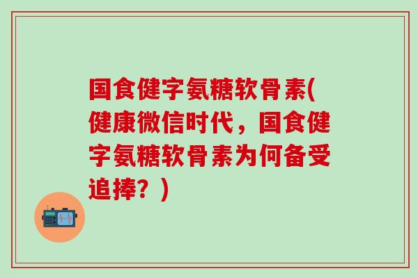 国食健字氨糖软骨素(健康微信时代，国食健字氨糖软骨素为何备受追捧？)
