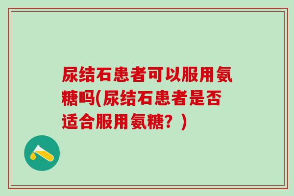 尿结石患者可以服用氨糖吗(尿结石患者是否适合服用氨糖？)