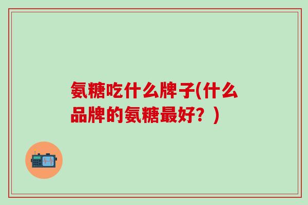 氨糖吃什么牌子(什么品牌的氨糖最好？)
