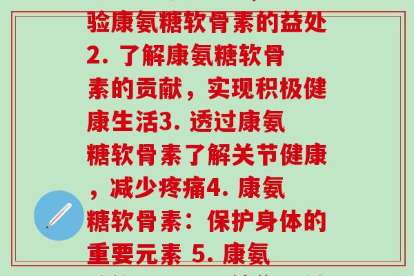 每节康氨糖软骨素(1. 涉足关节健康，体验康氨糖软骨素的益处2. 了解康氨糖软骨素的贡献，实现积极健康生活3. 透过康氨糖软骨素了解关节健康，减少疼痛4. 康氨糖软骨素：保护身体的重要元素 5. 康氨糖软骨素：带给你更健康和灵活的生活方式)