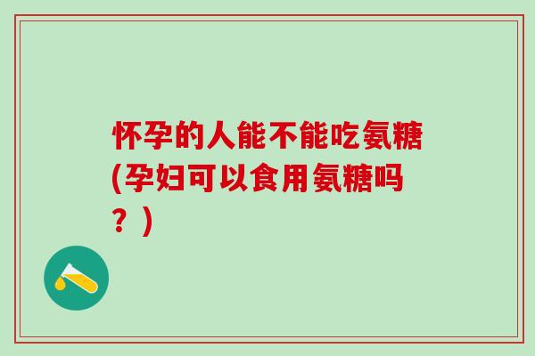怀孕的人能不能吃氨糖(孕妇可以食用氨糖吗？)