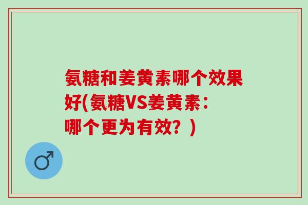 氨糖和姜黄素哪个效果好(氨糖VS姜黄素:哪个更为有效?) 氨糖和姜黄素哪个效果好(氨糖VS姜黄素:哪个更为有效?)