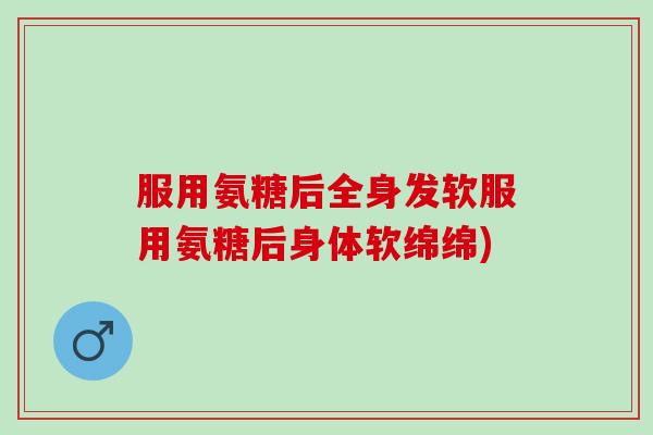 服用氨糖后全身发软服用氨糖后身体软绵绵)