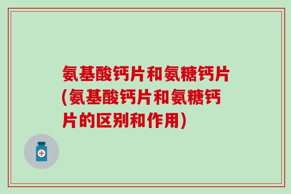 氨基酸钙片和氨糖钙片(氨基酸钙片和氨糖钙片的区别和作用)