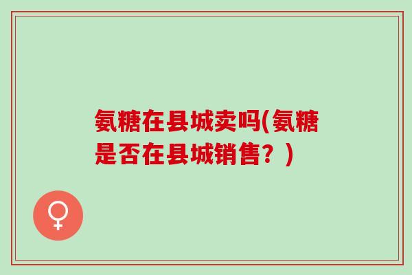 氨糖在县城卖吗(氨糖是否在县城销售？)