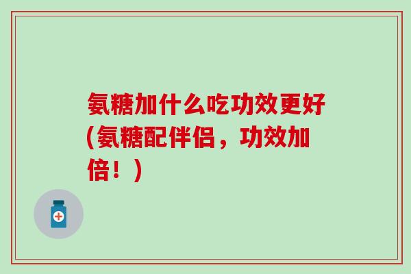 氨糖加什么吃功效更好(氨糖配伴侣，功效加倍！)
