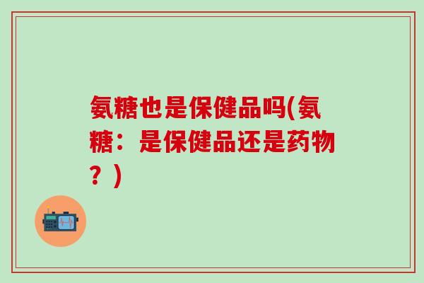 氨糖也是保健品吗(氨糖：是保健品还是药物？)