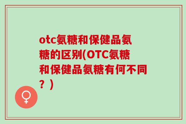 otc氨糖和保健品氨糖的区别(OTC氨糖和保健品氨糖有何不同？)