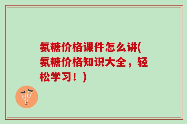 氨糖价格课件怎么讲(氨糖价格知识大全，轻松学习！)