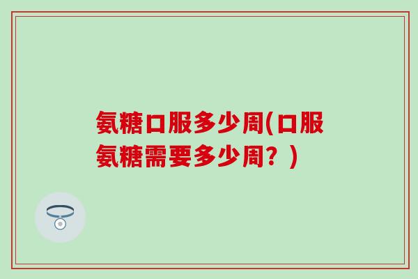 氨糖口服多少周(口服氨糖需要多少周?) 氨糖口服多少周(口服氨糖需要多少周?)