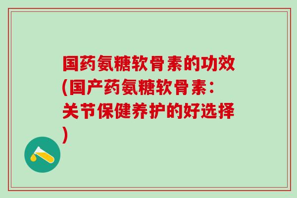 国药氨糖软骨素的功效(国产药氨糖软骨素：关节保健养护的好选择)