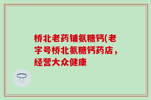 桥北老药铺氨糖钙(老字号桥北氨糖钙药店，经营大众健康