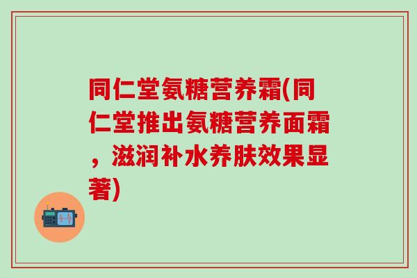 同仁堂氨糖营养霜(同仁堂推出氨糖营养面霜，滋润补水养肤效果显著)