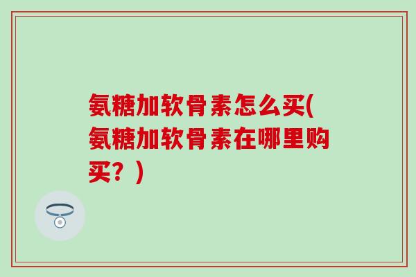 氨糖加软骨素怎么买(氨糖加软骨素在哪里购买？)