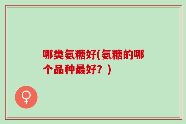 哪类氨糖好(氨糖的哪个品种最好？)